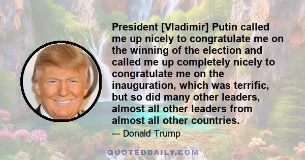 President [Vladimir] Putin called me up nicely to congratulate me on the winning of the election and called me up completely nicely to congratulate me on the inauguration, which was terrific, but so did many other