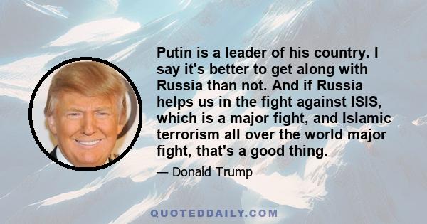 Putin is a leader of his country. I say it's better to get along with Russia than not. And if Russia helps us in the fight against ISIS, which is a major fight, and Islamic terrorism all over the world major fight,