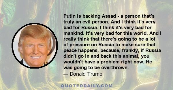 Putin is backing Assad - a person that's truly an evil person. And I think it's very bad for Russia. I think it's very bad for mankind. It's very bad for this world. And I really think that there's going to be a lot of