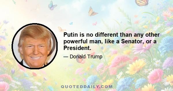 Putin is no different than any other powerful man, like a Senator, or a President.