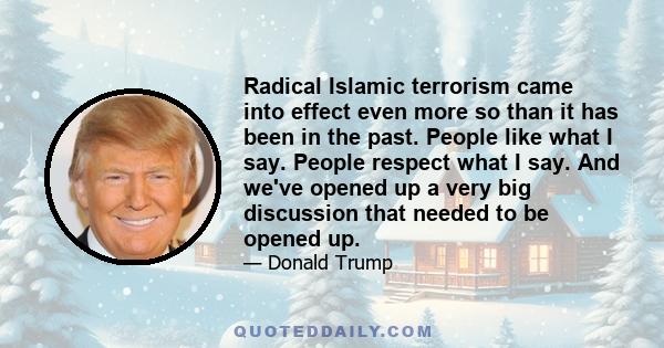 Radical Islamic terrorism came into effect even more so than it has been in the past. People like what I say. People respect what I say. And we've opened up a very big discussion that needed to be opened up.