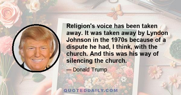 Religion's voice has been taken away. It was taken away by Lyndon Johnson in the 1970s because of a dispute he had, I think, with the church. And this was his way of silencing the church.