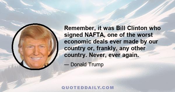 Remember, it was Bill Clinton who signed NAFTA, one of the worst economic deals ever made by our country or, frankly, any other country. Never, ever again.