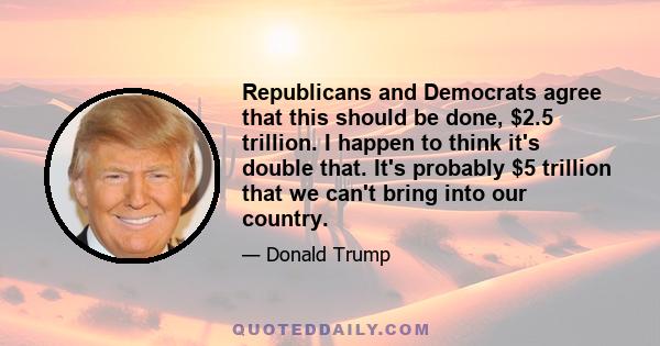 Republicans and Democrats agree that this should be done, $2.5 trillion. I happen to think it's double that. It's probably $5 trillion that we can't bring into our country.