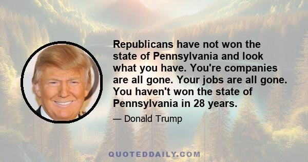 Republicans have not won the state of Pennsylvania and look what you have. You're companies are all gone. Your jobs are all gone. You haven't won the state of Pennsylvania in 28 years.