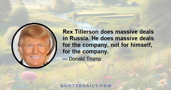 Rex Tillerson does massive deals in Russia. He does massive deals for the company, not for himself, for the company.