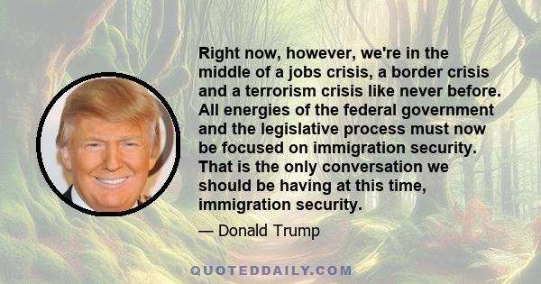 Right now, however, we're in the middle of a jobs crisis, a border crisis and a terrorism crisis like never before. All energies of the federal government and the legislative process must now be focused on immigration