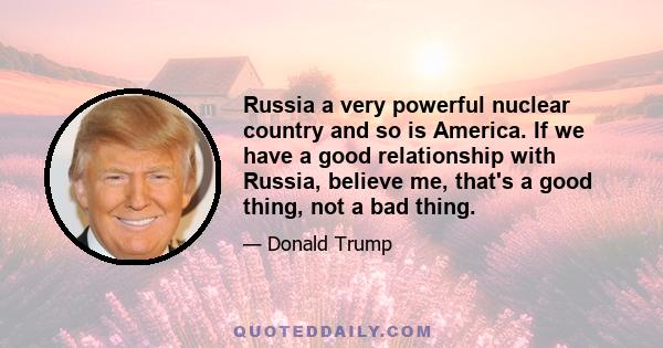 Russia a very powerful nuclear country and so is America. If we have a good relationship with Russia, believe me, that's a good thing, not a bad thing.