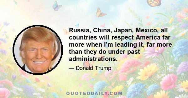 Russia, China, Japan, Mexico, all countries will respect America far more when I'm leading it, far more than they do under past administrations.