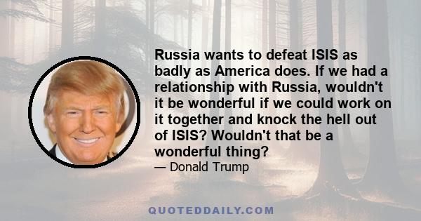 Russia wants to defeat ISIS as badly as America does. If we had a relationship with Russia, wouldn't it be wonderful if we could work on it together and knock the hell out of ISIS? Wouldn't that be a wonderful thing?