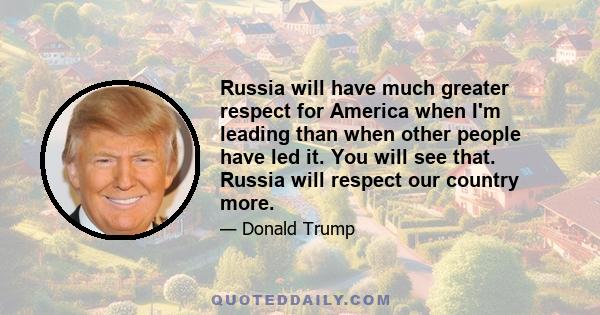 Russia will have much greater respect for America when I'm leading than when other people have led it. You will see that. Russia will respect our country more.