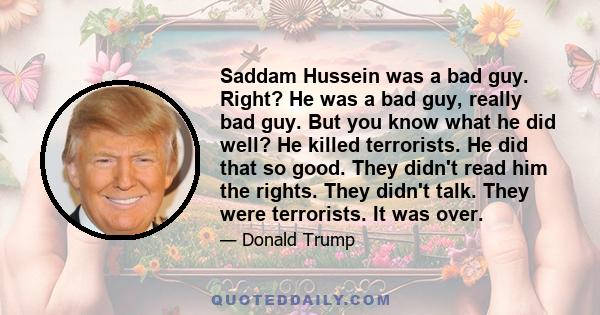 Saddam Hussein was a bad guy. Right? He was a bad guy, really bad guy. But you know what he did well? He killed terrorists. He did that so good. They didn't read him the rights. They didn't talk. They were terrorists.