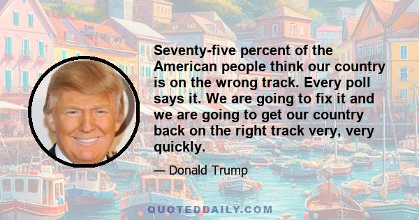 Seventy-five percent of the American people think our country is on the wrong track. Every poll says it. We are going to fix it and we are going to get our country back on the right track very, very quickly.