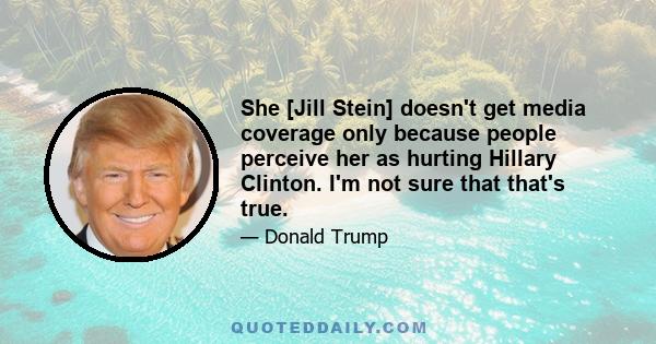 She [Jill Stein] doesn't get media coverage only because people perceive her as hurting Hillary Clinton. I'm not sure that that's true.