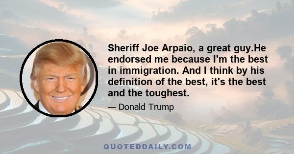 Sheriff Joe Arpaio, a great guy.He endorsed me because I'm the best in immigration. And I think by his definition of the best, it's the best and the toughest.