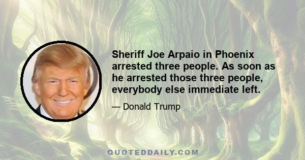 Sheriff Joe Arpaio in Phoenix arrested three people. As soon as he arrested those three people, everybody else immediate left.