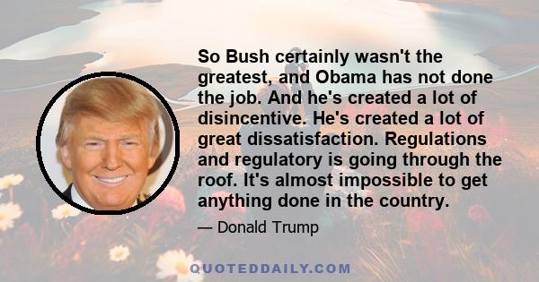 So Bush certainly wasn't the greatest, and Obama has not done the job. And he's created a lot of disincentive. He's created a lot of great dissatisfaction. Regulations and regulatory is going through the roof. It's