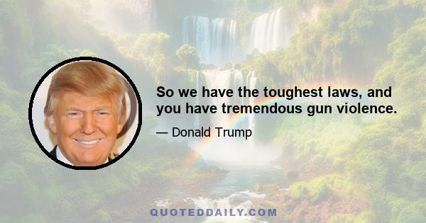 So we have the toughest laws, and you have tremendous gun violence.