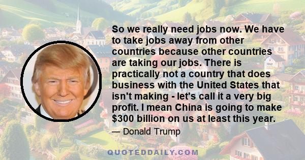 So we really need jobs now. We have to take jobs away from other countries because other countries are taking our jobs. There is practically not a country that does business with the United States that isn't making -