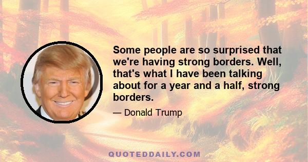 Some people are so surprised that we're having strong borders. Well, that's what I have been talking about for a year and a half, strong borders.