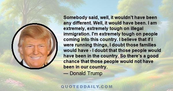 Somebody said, well, it wouldn't have been any different. Well, it would have been. I am extremely, extremely tough on illegal immigration. I'm extremely tough on people coming into this country. I believe that if I