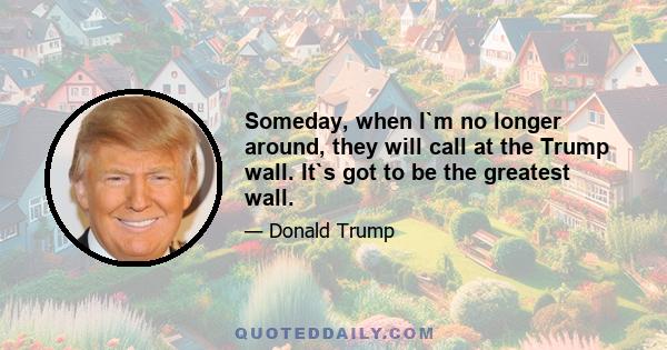 Someday, when I`m no longer around, they will call at the Trump wall. It`s got to be the greatest wall.