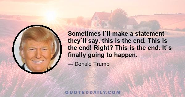 Sometimes I`ll make a statement they`ll say, this is the end. This is the end! Right? This is the end. It`s finally going to happen.