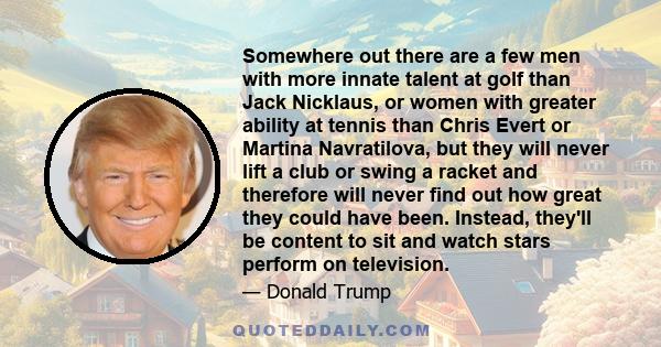 Somewhere out there are a few men with more innate talent at golf than Jack Nicklaus, or women with greater ability at tennis than Chris Evert or Martina Navratilova, but they will never lift a club or swing a racket