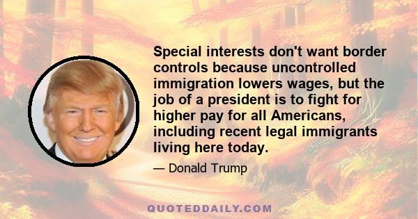 Special interests don't want border controls because uncontrolled immigration lowers wages, but the job of a president is to fight for higher pay for all Americans, including recent legal immigrants living here today.