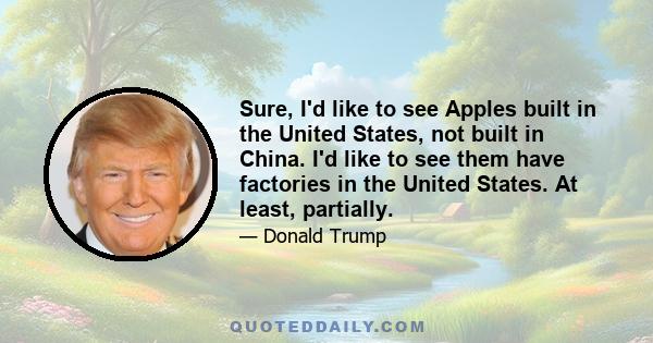 Sure, I'd like to see Apples built in the United States, not built in China. I'd like to see them have factories in the United States. At least, partially.