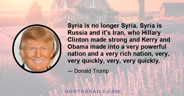 Syria is no longer Syria. Syria is Russia and it's Iran, who Hillary Clinton made strong and Kerry and Obama made into a very powerful nation and a very rich nation, very, very quickly, very, very quickly.