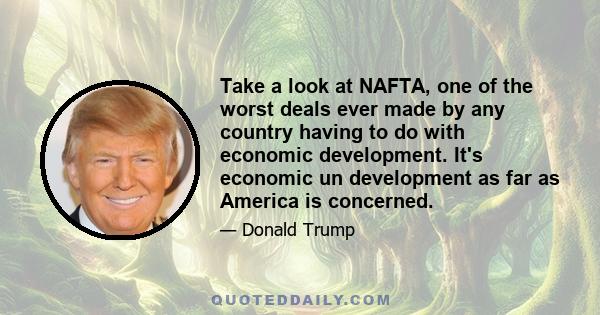 Take a look at NAFTA, one of the worst deals ever made by any country having to do with economic development. It's economic un development as far as America is concerned.