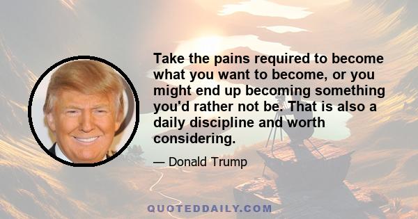 Take the pains required to become what you want to become, or you might end up becoming something you'd rather not be. That is also a daily discipline and worth considering.