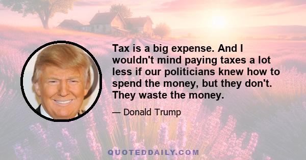 Tax is a big expense. And I wouldn't mind paying taxes a lot less if our politicians knew how to spend the money, but they don't. They waste the money.