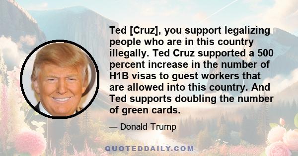 Ted [Cruz], you support legalizing people who are in this country illegally. Ted Cruz supported a 500 percent increase in the number of H1B visas to guest workers that are allowed into this country. And Ted supports