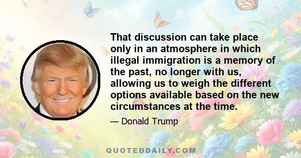 That discussion can take place only in an atmosphere in which illegal immigration is a memory of the past, no longer with us, allowing us to weigh the different options available based on the new circumstances at the