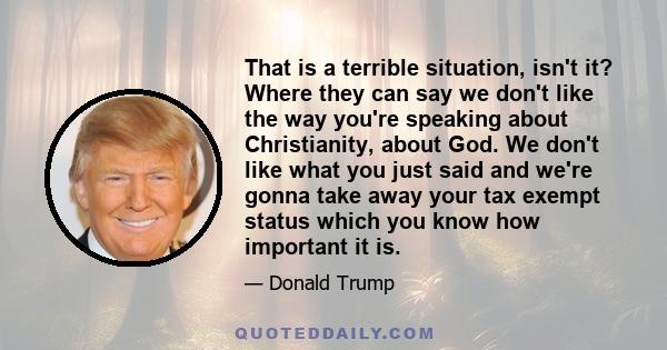 That is a terrible situation, isn't it? Where they can say we don't like the way you're speaking about Christianity, about God. We don't like what you just said and we're gonna take away your tax exempt status which you 