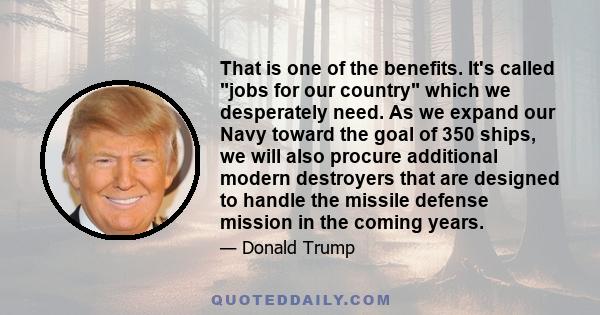 That is one of the benefits. It's called jobs for our country which we desperately need. As we expand our Navy toward the goal of 350 ships, we will also procure additional modern destroyers that are designed to handle