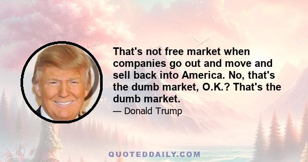 That's not free market when companies go out and move and sell back into America. No, that's the dumb market, O.K.? That's the dumb market.