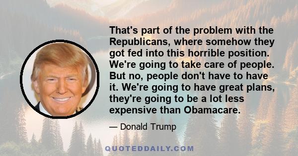 That's part of the problem with the Republicans, where somehow they got fed into this horrible position. We're going to take care of people. But no, people don't have to have it. We're going to have great plans, they're 