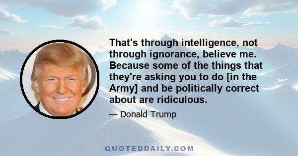 That's through intelligence, not through ignorance, believe me. Because some of the things that they're asking you to do [in the Army] and be politically correct about are ridiculous.