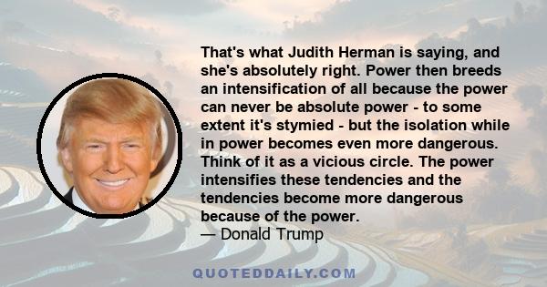 That's what Judith Herman is saying, and she's absolutely right. Power then breeds an intensification of all because the power can never be absolute power - to some extent it's stymied - but the isolation while in power 