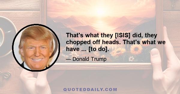 That's what they [ISIS] did, they chopped off heads. That's what we have ... [to do].