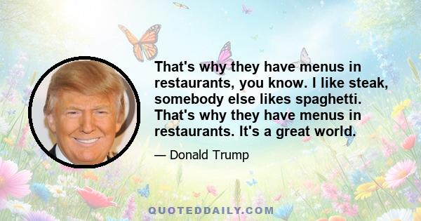 That's why they have menus in restaurants, you know. I like steak, somebody else likes spaghetti. That's why they have menus in restaurants. It's a great world.