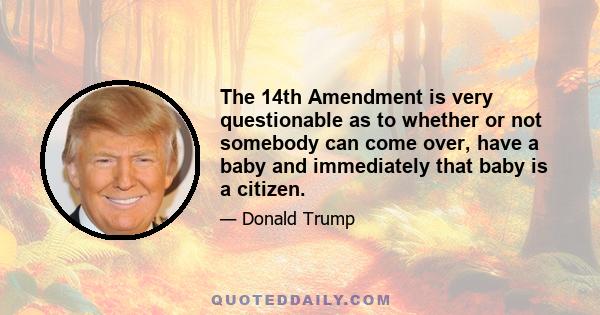 The 14th Amendment is very questionable as to whether or not somebody can come over, have a baby and immediately that baby is a citizen.