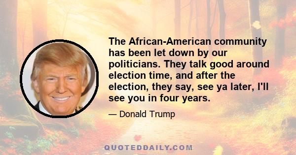 The African-American community has been let down by our politicians. They talk good around election time, and after the election, they say, see ya later, I'll see you in four years.