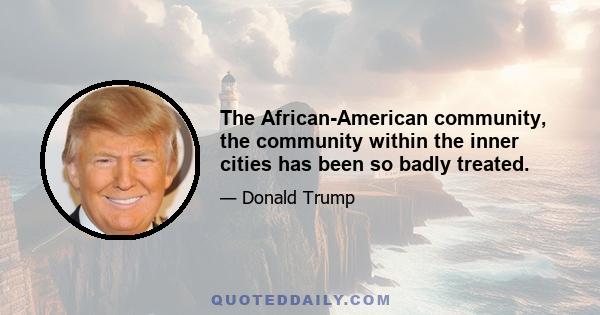 The African-American community, the community within the inner cities has been so badly treated.