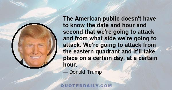 The American public doesn't have to know the date and hour and second that we're going to attack and from what side we're going to attack. We're going to attack from the eastern quadrant and it'll take place on a