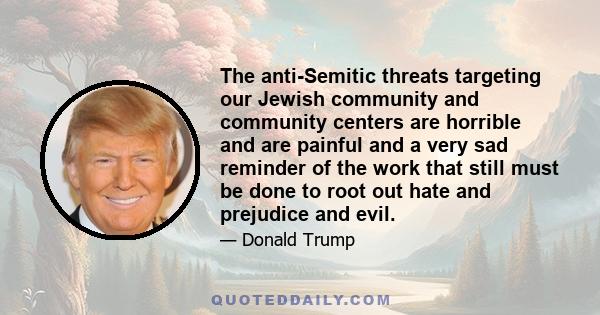 The anti-Semitic threats targeting our Jewish community and community centers are horrible and are painful and a very sad reminder of the work that still must be done to root out hate and prejudice and evil.