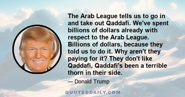 The Arab League tells us to go in and take out Qaddafi. We've spent billions of dollars already with respect to the Arab League. Billions of dollars, because they told us to do it. Why aren't they paying for it? They